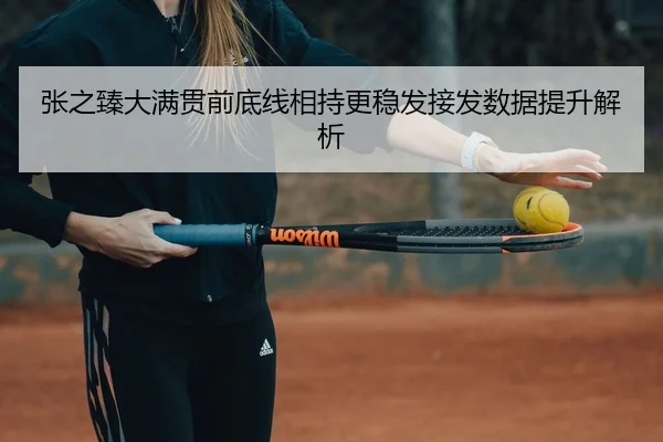 张之臻大满贯前底线相持更稳发接发数据提升解析